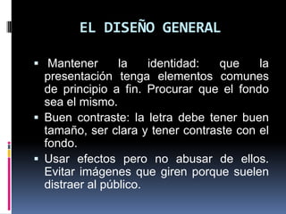 EL DISEÑO GENERAL Mantener la identidad: que la presentación tenga elementos comunes de principio a fin. Procurar que el fondo sea el mismo.Buen contraste: la letra debe tener buen tamaño, ser clara y tener contraste con el fondo.Usar efectos pero no abusar de ellos. Evitar imágenes que giren porque suelen distraer al público.
