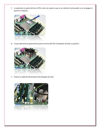 7. Le aplicamos la pasta térmica al CPU, esto nos ayuda a que no se caliente el procesador y se te apague ni
queme la máquina.
8. Ya que aplicamos la pasta térmica poner encima del CPU el disipador de Calor y ajustarlo.
9. Colocar el cable de alimentación del disipador de calor
 