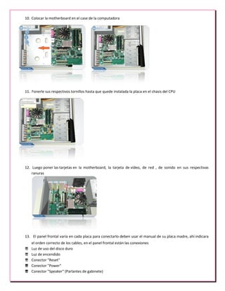 10. Colocar la motherboard en el case de la computadora
11. Ponerle sus respectivos tornillos hasta que quede instalada la placa en el chasis del CPU
12. Luego poner las tarjetas en la motherboard, la tarjeta de vídeo, de red , de sonido en sus respectivas
ranuras
13. El panel frontal varía en cada placa para conectarlo deben usar el manual de su placa madre, ahí indicara
el orden correcto de los cables, en el panel frontal están las conexiones
 Luz de uso del disco duro
 Luz de encendido
 Conector "Reset"
 Conector "Power"
 Conector "Speaker" (Parlantes de gabinete)
 