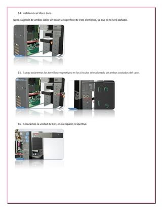 14. Instalamos el disco duro
Nota. Sujétalo de ambos lados sin tocar la superficie de este elemento, ya que si no será dañado.
15. Luego colaremos los tornillos respectivos en los círculos seleccionado de ambos costados del case.
16. Colocamos la unidad de CD , en su espacio respectivo
 