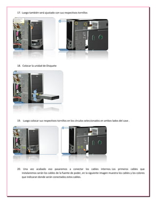 17. Luego también será ajustado con sus respectivos tornillos
18. Colocar la unidad de Disquete
19. Luego colocar sus respectivos tornillos en los círculos seleccionados en ambos lados del case .
20. Una vez acabado eso pasaremos a conectar los cables internos. Los primeros cables que
instalaremos serán los cables de la fuente de poder, en la siguiente imagen muestra los cables y los colores
que indicaran donde serán conectados estos cables.
 