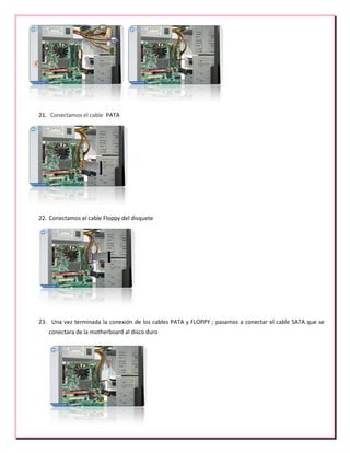 21. Conectamos el cable PATA
22. Conectamos el cable Floppy del disquete
23. Una vez terminada la conexión de los cables PATA y FLOPPY ; pasamos a conectar el cable SATA que se
conectara de la motherboard al disco duro
 