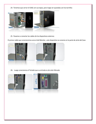 24. Tenemos que cerrar el CASE con sus tapas, para luego ser ajustadas con los tornillos
25. Pasamos a conectar los cables de los dispositivos externos
El primer cable que conectaremos sera el del Monitor , este dispositivo se conecta en la parte de atrás del Case.
26. Luego conectamos el Teclado que su entrada es de color Morado
 