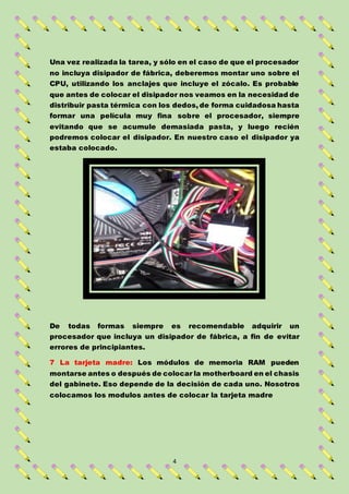 4
Una vez realizada la tarea, y sólo en el caso de que el procesador
no incluya disipador de fábrica, deberemos montar uno sobre el
CPU, utilizando los anclajes que incluye el zócalo. Es probable
que antes de colocar el disipador nos veamos en la necesidad de
distribuir pasta térmica con los dedos, de forma cuidadosa hasta
formar una película muy fina sobre el procesador, siempre
evitando que se acumule demasiada pasta, y luego recién
podremos colocar el disipador. En nuestro caso el disipador ya
estaba colocado.
De todas formas siempre es recomendable adquirir un
procesador que incluya un disipador de fábrica, a fin de evitar
errores de principiantes.
7 La tarjeta madre: Los módulos de memoria RAM pueden
montarse antes o después de colocar la motherboard en el chasis
del gabinete. Eso depende de la decisión de cada uno. Nosotros
colocamos los modulos antes de colocar la tarjeta madre
 