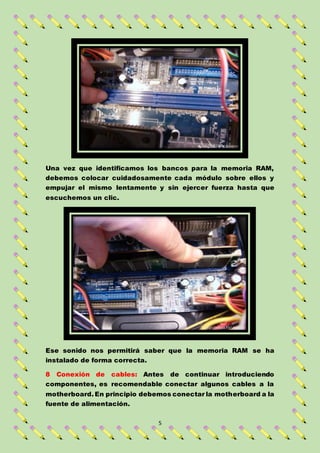 5
Una vez que identificamos los bancos para la memoria RAM,
debemos colocar cuidadosamente cada módulo sobre ellos y
empujar el mismo lentamente y sin ejercer fuerza hasta que
escuchemos un clic.
Ese sonido nos permitirá saber que la memoria RAM se ha
instalado de forma correcta.
8 Conexión de cables: Antes de continuar introduciendo
componentes, es recomendable conectar algunos cables a la
motherboard. En principio debemos conectar la motherboard a la
fuente de alimentación.
 