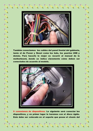 6
También conectamos los cables del panel frontal del gabinete,
tanto el de Power y Reset como los leds, los puertos USB y
demás. Para hacerlo lo mejor es recurrir al manual de la
motherboard, donde se indica claramente cómo deben ser
conectados de acuerdo al modelo.
9 conexiones de dispositivos: Lo siguiente será conectar los
dispositivos, y en primer lugar lo haremos con el disco rígido.
Este debe ser colocado en el soporte que posee el chasis del
 