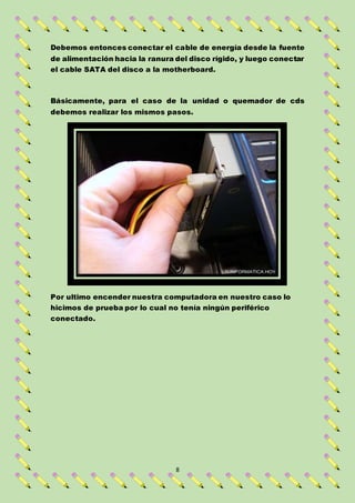 8
Debemos entonces conectar el cable de energía desde la fuente
de alimentación hacia la ranura del disco rígido, y luego conectar
el cable SATA del disco a la motherboard.
Básicamente, para el caso de la unidad o quemador de cds
debemos realizar los mismos pasos.
Por ultimo encender nuestra computadora en nuestro caso lo
hicimos de prueba por lo cual no tenía ningún periférico
conectado.
 