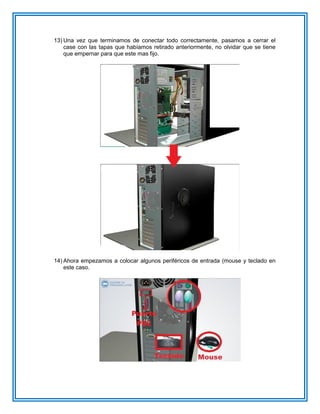 13) Una vez que terminamos de conectar todo correctamente, pasamos a cerrar el
case con las tapas que habíamos retirado anteriormente, no olvidar que se tiene
que empernar para que este mas fijo.
14) Ahora empezamos a colocar algunos periféricos de entrada (mouse y teclado en
este caso.
 
