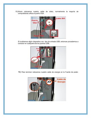 15) Ahora colocamos nuestro cable de video, normalmente la mayoría de
computadoras utiliza el puerto VGA.
Si tuviéramos algún dispositivo con tipo de entrada USB, entonces procedemos a
conector en cualquiera de los puertos USB.
16) Para terminar colocamos nuestro cable de energía en la Fuente de poder.
 