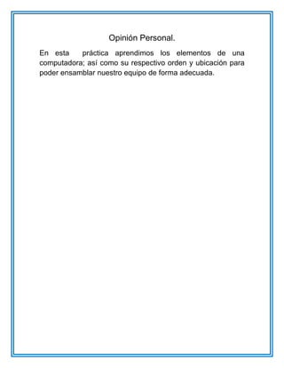 Opinión Personal.
En esta práctica aprendimos los elementos de una
computadora; así como su respectivo orden y ubicación para
poder ensamblar nuestro equipo de forma adecuada.
 