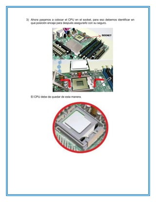 3) Ahora pasamos a colocar el CPU en el socket, para eso debemos identificar en
que posición encaja para después asegurarlo con su seguro.
El CPU debe de quedar de esta manera.
 
