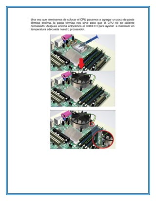 Una vez que terminamos de colocar el CPU pasamos a agregar un poco de pasta
térmica encima, la pasta térmica nos sirve para que el CPU no se caliente
demasiado, después encima colocamos el COOLER para ayudar a mantener en
temperatura adecuada nuestro procesador.
 