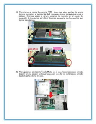 4) Ahora vamos a colocar la memoria RAM, tienen que saber que tipo de ranura
tiene su memoria y la cantidad de BUS necesaria, sino su computadora no va a
trabajar. Entonces según la ranura ubicamos la memoria en el puerto de
expansión, la insertamos, por último debemos asegurarla con los ganchos que
tiene a los extremos.
5) Ahora pasamos a instalar la Tarjeta Madre en el case, los conectores de entrada
deben ir en una posición en la cual se puedan conectar los periféricos de entrada
desde la parte externa del case.
 