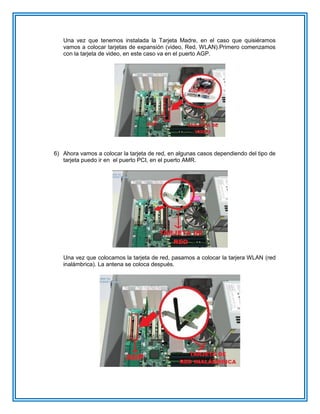 Una vez que tenemos instalada la Tarjeta Madre, en el caso que quisiéramos
vamos a colocar tarjetas de expansión (video, Red, WLAN).Primero comenzamos
con la tarjeta de video, en este caso va en el puerto AGP.
6) Ahora vamos a colocar la tarjeta de red, en algunas casos dependiendo del tipo de
tarjeta puedo ir en el puerto PCI, en el puerto AMR.
Una vez que colocamos la tarjeta de red, pasamos a colocar la tarjera WLAN (red
inalámbrica). La antena se coloca después.
 