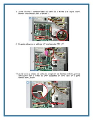 8) Ahora pasamos a conectar todos los cables de la fuente a la Tarjeta Madre.
Primero colocamos el Cable p1 en el ATX.
9) Después colocamos el cable de 12V en el conector ATX 12V.
10) Ahora vamos a colocar los cables de energía en las distintas unidades, primero
comenzamos con la lectora de DVD, colocamos en cable Molex en la parte
correcta de la Lectora.
 