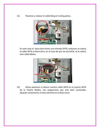 11) Pasamos a colocar el cable Berg en la disquetera.
En este caso el disco duro tiene una entrada SATA; entonces se coloca
el cable SATA al disco duro, en el caso de que no sea SATA, se le coloca
otro cable Molex.
12) Ahora pasamos a colocar nuestro cable SATA en el puerto SATA
de la Tarjeta Madre, nos aseguramos que este bien conectado,
después conectamos el otro extremo en el disco duro.
 
