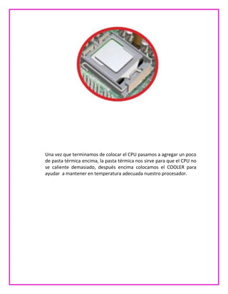 Una vez que terminamos de colocar el CPU pasamos a agregar un poco
de pasta térmica encima, la pasta térmica nos sirve para que el CPU no
se caliente demasiado, después encima colocamos el COOLER para
ayudar a mantener en temperatura adecuada nuestro procesador.
 