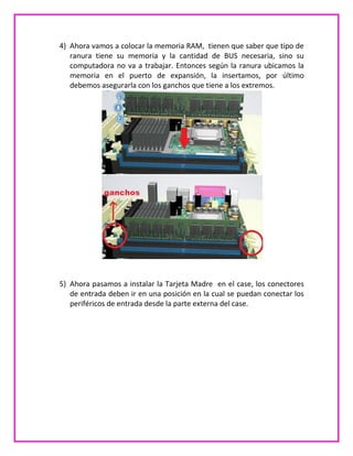 4) Ahora vamos a colocar la memoria RAM, tienen que saber que tipo de
ranura tiene su memoria y la cantidad de BUS necesaria, sino su
computadora no va a trabajar. Entonces según la ranura ubicamos la
memoria en el puerto de expansión, la insertamos, por último
debemos asegurarla con los ganchos que tiene a los extremos.
5) Ahora pasamos a instalar la Tarjeta Madre en el case, los conectores
de entrada deben ir en una posición en la cual se puedan conectar los
periféricos de entrada desde la parte externa del case.
 