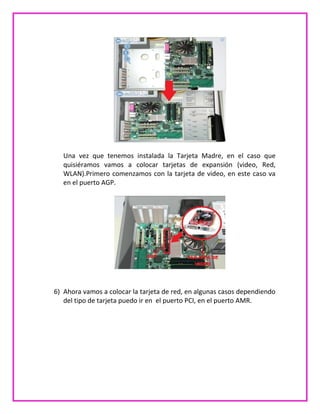 Una vez que tenemos instalada la Tarjeta Madre, en el caso que
quisiéramos vamos a colocar tarjetas de expansión (video, Red,
WLAN).Primero comenzamos con la tarjeta de video, en este caso va
en el puerto AGP.
6) Ahora vamos a colocar la tarjeta de red, en algunas casos dependiendo
del tipo de tarjeta puedo ir en el puerto PCI, en el puerto AMR.
 