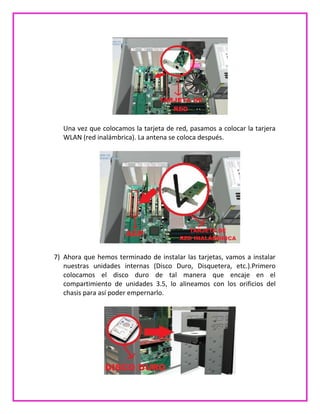 Una vez que colocamos la tarjeta de red, pasamos a colocar la tarjera
WLAN (red inalámbrica). La antena se coloca después.
7) Ahora que hemos terminado de instalar las tarjetas, vamos a instalar
nuestras unidades internas (Disco Duro, Disquetera, etc.).Primero
colocamos el disco duro de tal manera que encaje en el
compartimiento de unidades 3.5, lo alineamos con los orificios del
chasis para así poder empernarlo.
 