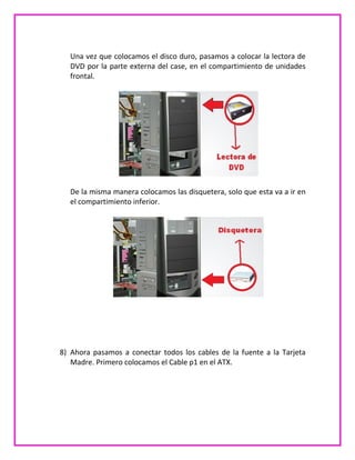 Una vez que colocamos el disco duro, pasamos a colocar la lectora de
DVD por la parte externa del case, en el compartimiento de unidades
frontal.
De la misma manera colocamos las disquetera, solo que esta va a ir en
el compartimiento inferior.
8) Ahora pasamos a conectar todos los cables de la fuente a la Tarjeta
Madre. Primero colocamos el Cable p1 en el ATX.
 