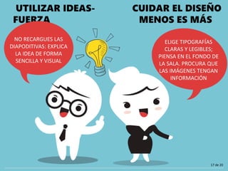 UTILIZAR IDEAS-
FUERZA
NO RECARGUES LAS
DIAPODITIVAS: EXPLICA
LA IDEA DE FORMA
SENCILLA Y VISUAL
CUIDAR EL DISEÑO
MENOS ES MÁS
ELIGE TIPOGRAFÍAS
CLARAS Y LEGIBLES;
PIENSA EN EL FONDO DE
LA SALA. PROCURA QUE
LAS IMÁGENES TENGAN
INFORMACIÓN
17 de 20
 