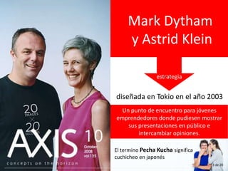 Mark Dytham
y Astrid Klein
diseñada en Tokio en el año 2003
Un punto de encuentro para jóvenes
emprendedores donde pudiesen mostrar
sus presentaciones en público e
intercambiar opiniones.
estrategia
El termino Pecha Kucha significa
cuchicheo en japonés
3 de 20
 
