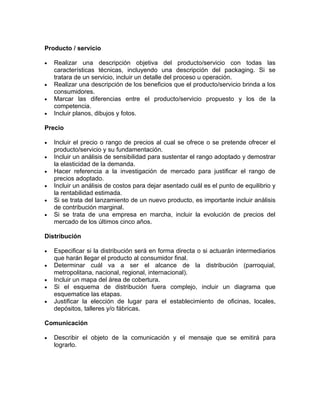 Producto / servicio

•   Realizar una descripción objetiva del producto/servicio con todas las
    características técnicas, incluyendo una descripción del packaging. Si se
    tratara de un servicio, incluir un detalle del proceso u operación.
•   Realizar una descripción de los beneficios que el producto/servicio brinda a los
    consumidores.
•   Marcar las diferencias entre el producto/servicio propuesto y los de la
    competencia.
•   Incluir planos, dibujos y fotos.

Precio

•   Incluir el precio o rango de precios al cual se ofrece o se pretende ofrecer el
    producto/servicio y su fundamentación.
•   Incluir un análisis de sensibilidad para sustentar el rango adoptado y demostrar
    la elasticidad de la demanda.
•   Hacer referencia a la investigación de mercado para justificar el rango de
    precios adoptado.
•   Incluir un análisis de costos para dejar asentado cuál es el punto de equilibrio y
    la rentabilidad estimada.
•   Si se trata del lanzamiento de un nuevo producto, es importante incluir análisis
    de contribución marginal.
•   Si se trata de una empresa en marcha, incluir la evolución de precios del
    mercado de los últimos cinco años.

Distribución

•   Especificar si la distribución será en forma directa o si actuarán intermediarios
    que harán llegar el producto al consumidor final.
•   Determinar cuál va a ser el alcance de la distribución (parroquial,
    metropolitana, nacional, regional, internacional).
•   Incluir un mapa del área de cobertura.
•   Si el esquema de distribución fuera complejo, incluir un diagrama que
    esquematice las etapas.
•   Justificar la elección de lugar para el establecimiento de oficinas, locales,
    depósitos, talleres y/o fábricas.

Comunicación

•   Describir el objeto de la comunicación y el mensaje que se emitirá para
    lograrlo.
 