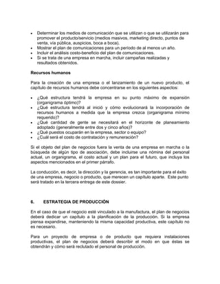 •    Determinar los medios de comunicación que se utilizan o que se utilizarán para
     promover el producto/servicio (medios masivos, marketing directo, puntos de
     venta, vía pública, auspicios, boca a boca).
•    Mostrar el plan de comunicaciones para un período de al menos un año.
•    Incluir el análisis costo-beneficio del plan de comunicaciones.
•    Si se trata de una empresa en marcha, incluir campañas realizadas y
     resultados obtenidos.

Recursos humanos

Para la creación de una empresa o el lanzamiento de un nuevo producto, el
capítulo de recursos humanos debe concentrarse en los siguientes aspectos:

•    ¿Qué estructura tendrá la empresa en su punto máximo de expansión
     (organigrama óptimo)?
•    ¿Qué estructura tendrá al inició y cómo evolucionará la incorporación de
     recursos humanos a medida que la empresa crezca (organigrama mínimo
     requerido)?
•    ¿Qué cantidad de gente se necesitará en el horizonte de planeamiento
     adoptado (generalmente entre dos y cinco años)?
•    ¿Qué puestos ocuparán en la empresa, sector o equipo?
•    ¿Cuál será el costo de contratación y remuneración?

Si el objeto del plan de negocios fuera la venta de una empresa en marcha o la
búsqueda de algún tipo de asociación, debe incluirse una nómina del personal
actual, un organigrama, el costo actual y un plan para el futuro, que incluya los
aspectos mencionados en el primer párrafo.

La conducción, es decir, la dirección y la gerencia, es tan importante para el éxito
de una empresa, negocio o producto, que merecen un capítulo aparte. Este punto
será tratado en la tercera entrega de este dossier.



6.      ESTRATEGIA DE PRODUCCIÓN

En el caso de que el negocio esté vinculado a la manufactura, el plan de negocios
deberá dedicar un capítulo a la planificación de la producción. Si la empresa
piensa expandirse, manteniendo la misma capacidad productiva, este capítulo no
es necesario.

Para un proyecto de empresa o de producto que requiera instalaciones
productivas, el plan de negocios deberá describir el modo en que éstas se
obtendrán y cómo será reclutado el personal de producción.
 