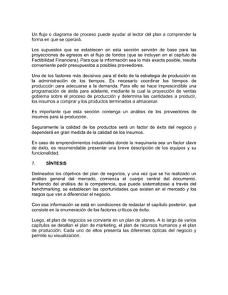 Un flujo o diagrama de proceso puede ayudar al lector del plan a comprender la
forma en que se operará.

Los supuestos que se establecen en esta sección servirán de base para las
proyecciones de egresos en el flujo de fondos (que se incluyen en el capítulo de
Factibilidad Financiera). Para que la información sea lo más exacta posible, resulta
conveniente pedir presupuestos a posibles proveedores.

Uno de los factores más decisivos para el éxito de la estrategia de producción es
la administración de los tiempos. Es necesario coordinar los tiempos de
producción para adecuarse a la demanda. Para ello se hace imprescindible una
programación de atrás para adelante, mediante la cual la proyección de ventas
gobierna sobre el proceso de producción y determina las cantidades a producir,
los insumos a comprar y los productos terminados a almacenar.

Es importante que esta sección contenga un análisis de los proveedores de
insumos para la producción.

Seguramente la calidad de los productos será un factor de éxito del negocio y
dependerá en gran medida de la calidad de los insumos.

En caso de emprendimientos industriales donde la maquinaria sea un factor clave
de éxito, es recomendable presentar una breve descripción de los equipos y su
funcionalidad.

7.     SÍNTESIS

Delineados los objetivos del plan de negocios, y una vez que se ha realizado un
análisis general del mercado, comienza el cuerpo central del documento.
Partiendo del análisis de la competencia, que puede sistematizase a través del
benchmarking, se establecen las oportunidades que existen en el mercado y los
rasgos que van a diferenciar el negocio.

Con esa información se está en condiciones de redactar el capítulo posterior, que
consiste en la enumeración de los factores críticos de éxito.

Luego, el plan de negocios se convierte en un plan de planes. A lo largo de varios
capítulos se detallan el plan de marketing, el plan de recursos humanos y el plan
de producción. Cada uno de ellos presenta las diferentes ópticas del negocio y
permite su visualización.
 