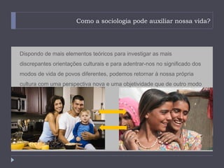 Como a sociologia pode auxiliar nossa vida?




Dispondo de mais elementos teóricos para investigar as mais
discrepantes orientações culturais e para adentrar-nos no significado dos
modos de vida de povos diferentes, podemos retornar à nossa própria
cultura com uma perspectiva nova e uma objetividade que de outro modo
não alcançaríamos.
 