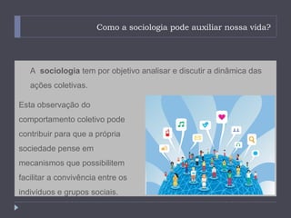 Como a sociologia pode auxiliar nossa vida?




   A sociologia tem por objetivo analisar e discutir a dinâmica das
   ações coletivas.

Esta observação do
comportamento coletivo pode
contribuir para que a própria
sociedade pense em
mecanismos que possibilitem
facilitar a convivência entre os
indivíduos e grupos sociais.
 