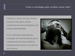 Como a sociologia pode auxiliar nossa vida?




Conhecer o mundo em que vivemos
nos torna mais aptos a tomar
consciência de nossas limitações e de
nossas potencialidades.


E eis a principal contribuição da
sociologia: ser uma ferramenta para a
compreensão de nossa existência
enquanto seres sociais no mundo em
que vivemos.
 