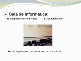  Sala de Informática:
 22 computadores com redes;                3 ar condicionados;




 • Por falta de professores capacitados e técnicos, não é utilizada.
 