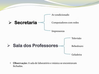 Ar condicionado


 Secretaria                         Computadores com redes


                                     Impressoras

                                                       Televisão


 Sala dos Professores                                 Bebedouro


                                                       Geladeira


 • Observação: A sala de laboratório e música se encontravam
   fechadas.
 