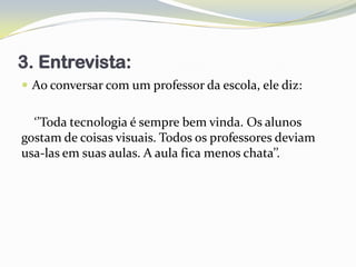 3. Entrevista:
 Ao conversar com um professor da escola, ele diz:


  ‘’Toda tecnologia é sempre bem vinda. Os alunos
gostam de coisas visuais. Todos os professores deviam
usa-las em suas aulas. A aula fica menos chata’’.
 