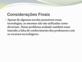 Considerações Finais
 Apesar de algumas escolas possuírem essas
 tecnologias, as mesmas não são utilizadas como
 deveriam. Nesse problema avaliado também estar
 inserido a falta de conhecimento dos professores com
 os recursos tecnológicos .
 
