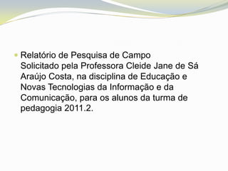  Relatório de Pesquisa de Campo
  Solicitado pela Professora Cleide Jane de Sá
  Araújo Costa, na disciplina de Educação e
  Novas Tecnologias da Informação e da
 Comunicação, para os alunos da turma de
 pedagogia 2011.2.
 