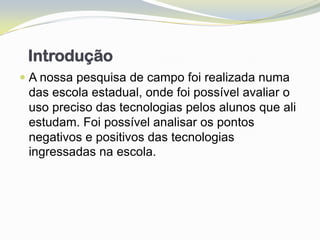Introdução
 A nossa pesquisa de campo foi realizada numa
  das escola estadual, onde foi possível avaliar o
  uso preciso das tecnologias pelos alunos que ali
  estudam. Foi possível analisar os pontos
 negativos e positivos das tecnologias
 ingressadas na escola.
 