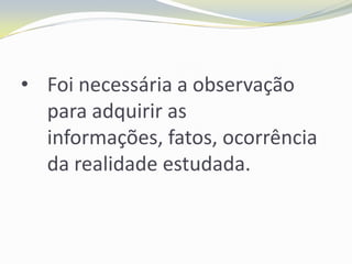 • Foi necessária a observação
  para adquirir as
  informações, fatos, ocorrência
  da realidade estudada.
 