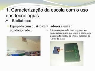 1. Caracterização da escola com o uso
das tecnologias
 Biblioteca:
 Equipada com quatro ventiladores e um ar
  condicionado :         • A tecnologia usada para registrar os
                           nomes dos alunos que usam a biblioteca
                           e a entrada e saída de livros, é através do
                           “Livro de atas”:
 