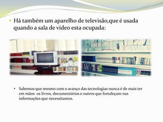  Há também um aparelho de televisão,que é usada
 quando a sala de vídeo esta ocupada:




 • Sabemos que mesmo com o avanço das tecnologias nunca é de mais ter
   em mãos os livros, documentários e outros que fortaleçam nas
   informações que necessitamos.
 