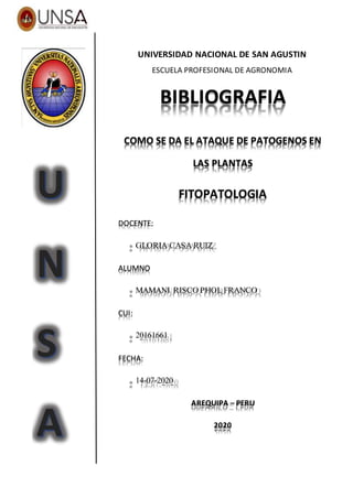 HMJHM
UNIVERSIDAD NACIONAL DE SAN AGUSTIN
ESCUELA PROFESIONAL DE AGRONOMIA
BIBLIOGRAFIA
COMO SE DA EL ATAQUE DE PATOGENOS EN
LAS PLANTAS
FITOPATOLOGIA
DOCENTE:
GLORIA CASA RUIZ
ALUMNO
MAMANI RISCO PHOL FRANCO
CUI:
20161661
FECHA:
14-07-2020
AREQUIPA – PERU
2020
 
