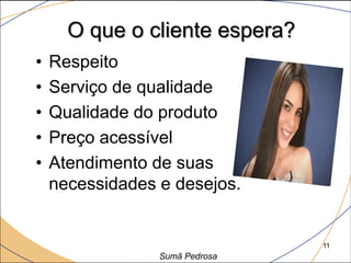 O que o cliente espera?
•   Respeito
•   Serviço de qualidade
•   Qualidade do produto
•   Preço acessível
•   Atendimento de suas
    necessidades e desejos.


                                11
                 Sumã Pedrosa
 