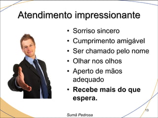 Atendimento impressionante
          • Sorriso sincero
          • Cumprimento amigável
          • Ser chamado pelo nome
          • Olhar nos olhos
          • Aperto de mãos
            adequado
          • Recebe mais do que
            espera.
                               13
          Sumã Pedrosa
 
