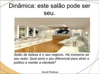Dinâmica: este salão pode ser
            seu.




 Salão de beleza é o seu negócio. Há inúmeros ao
 seu redor. Qual seria o seu diferencial para atrair o
 público e manter a clientela?

                    Sumã Pedrosa
 