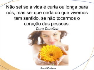 Não sei se a vida é curta ou longa para
nós, mas sei que nada do que vivemos
   tem sentido, se não tocarmos o
        coração das pessoas.
              Cora Coralina




                Sumã Pedrosa
 