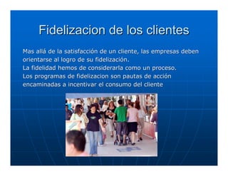 Fidelizacion de los clientes
Mas allá de la satisfacción de un cliente, las empresas deben
orientarse al logro de su fidelización.
La fidelidad hemos de considerarla como un proceso.
Los programas de fidelizacion son pautas de acción
encaminadas a incentivar el consumo del cliente
 