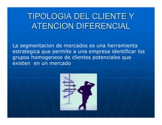 TIPOLOGIA DEL CLIENTE Y
       ATENCION DIFERENCIAL

La segmentacion de mercados es una herramienta
estrategica que permite a una empresa identificar los
grupos homogeneos de clientes potenciales que
existen en un mercado
 