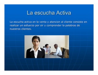 La escucha Activa
La escucha activa en la venta y atencion al cliente consiste en
realizar un esfuerzo por oir y comprender la palabras de
nuestros clientes.
 